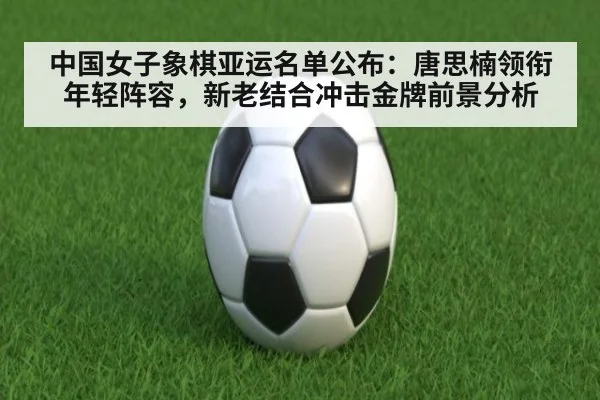 中国女子象棋亚运名单公布：唐思楠领衔年轻阵容，新老结合冲击金牌前景分析