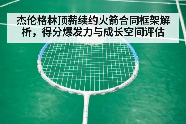 杰伦格林顶薪续约火箭合同框架解析，得分爆发力与成长空间评估