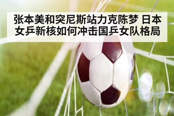 张本美和突尼斯站力克陈梦 日本女乒新核如何冲击国乒女队格局